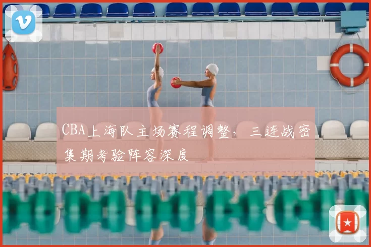 CBA上海队主场赛程调整,三连战密集期考验阵容深度