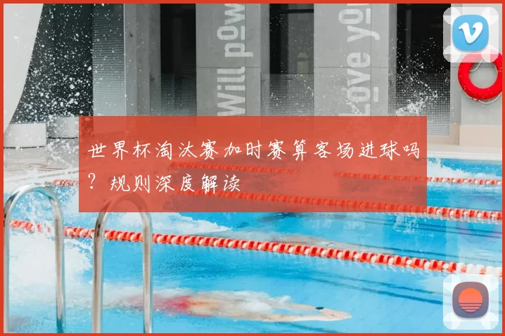 世界杯淘汰赛加时赛算客场进球吗?规则深度解读