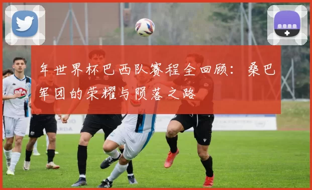 年世界杯巴西队赛程全回顾:桑巴军团的荣耀与陨落之路