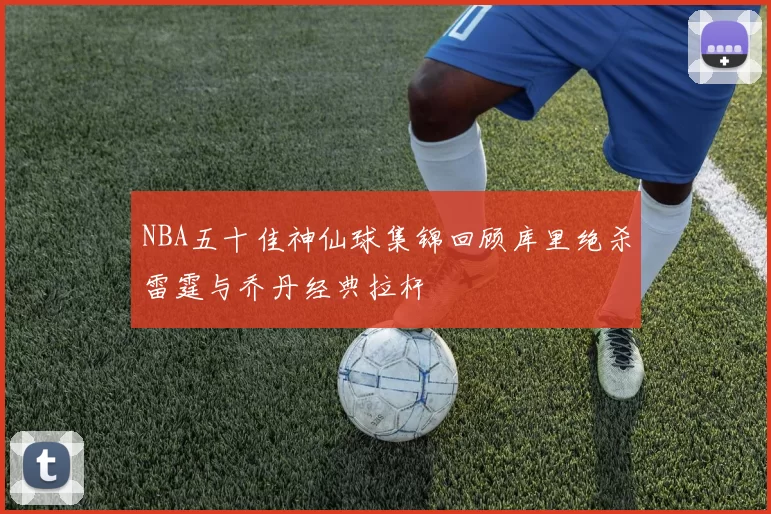 NBA五十佳神仙球集锦回顾库里绝杀雷霆与乔丹经典拉杆