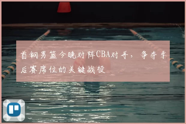首钢男篮今晚对阵CBA对手，争夺季后赛席位的关键战役