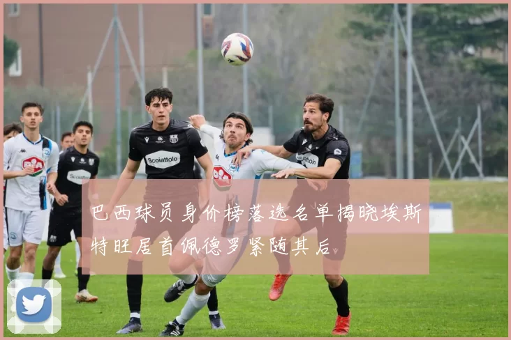 巴西球员身价榜落选名单揭晓埃斯特旺居首佩德罗紧随其后
