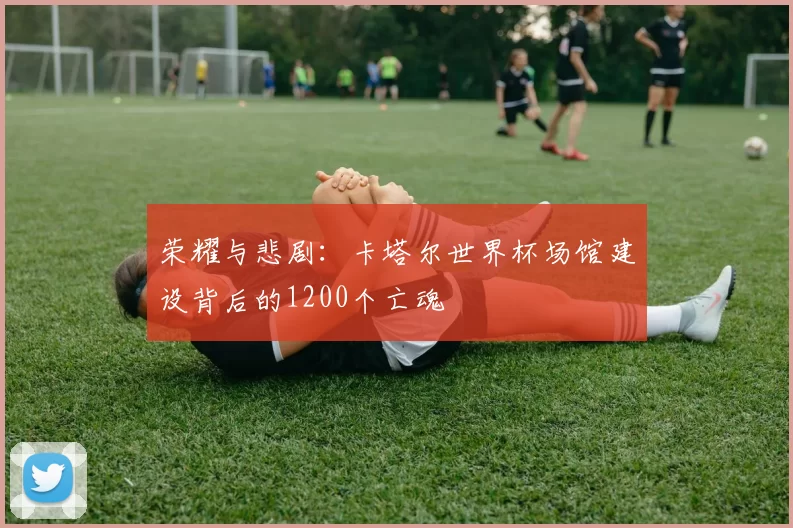 荣耀与悲剧:卡塔尔世界杯场馆建设背后的1200个亡魂