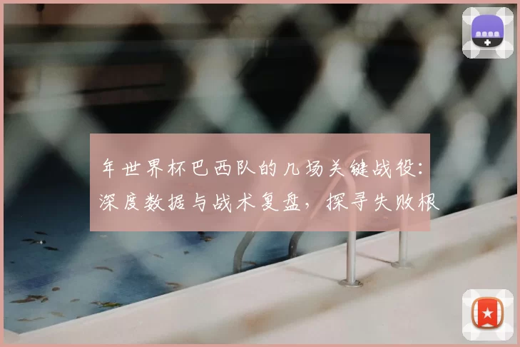 年世界杯巴西队的几场关键战役:深度数据与战术复盘,探寻失败根源