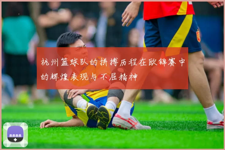 杭州篮球队的拼搏历程在欧锦赛中的辉煌表现与不屈精神