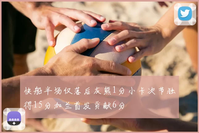 快船半场仅落后灰熊1分小卡次节独得15分加兰首发贡献6分