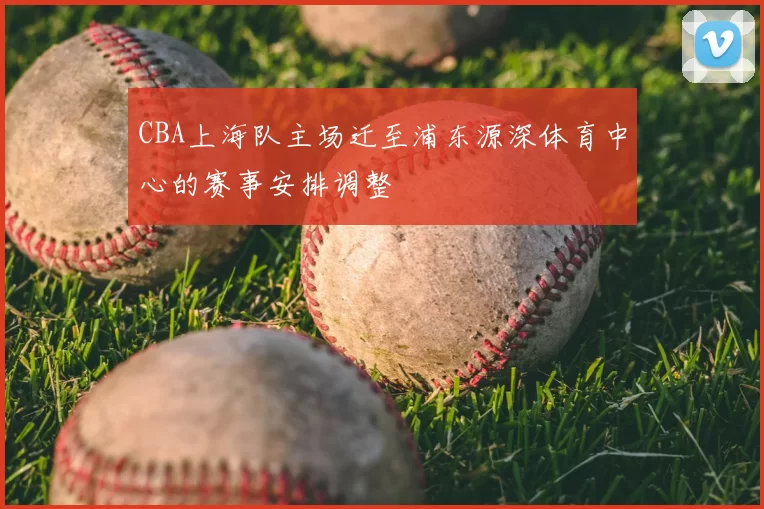 CBA上海队主场迁至浦东源深体育中心的赛事安排调整