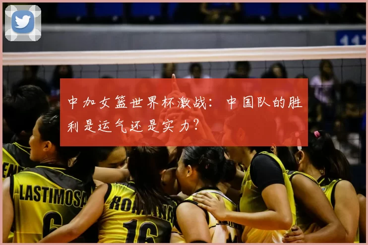 中加女篮世界杯激战:中国队的胜利是运气还是实力?