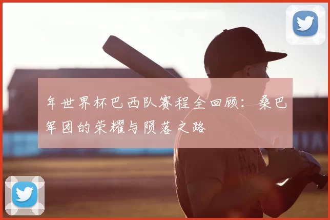 年世界杯巴西队赛程全回顾:桑巴军团的荣耀与陨落之路