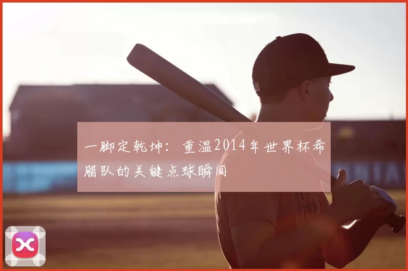 一脚定乾坤：重温2014年世界杯希腊队的关键点球瞬间