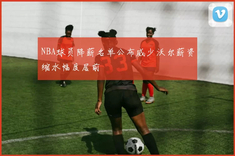 NBA球员降薪名单公布威少沃尔薪资缩水幅度居前