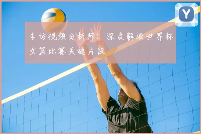 专访视频分析师:深度解读世界杯女篮比赛关键片段