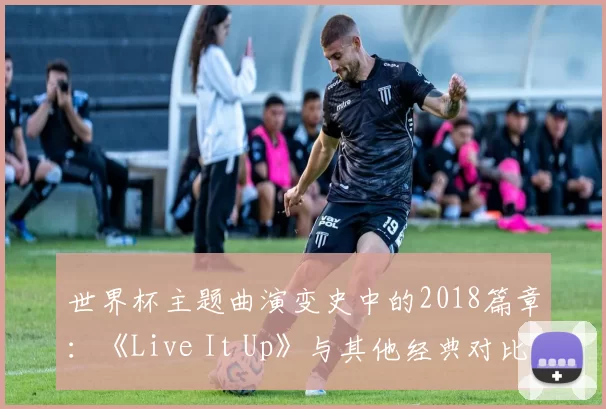 世界杯主题曲演变史中的2018篇章:《Live It Up》与其他经典对比研究