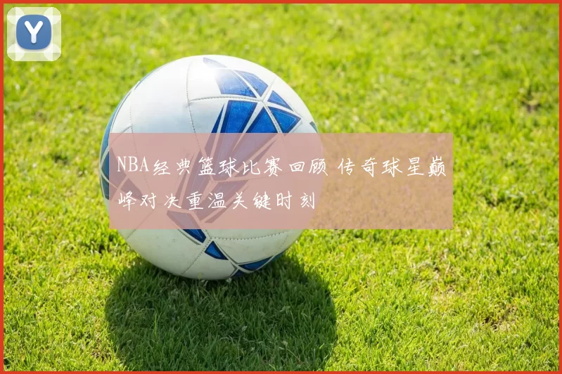 NBA经典篮球比赛回顾 传奇球星巅峰对决重温关键时刻