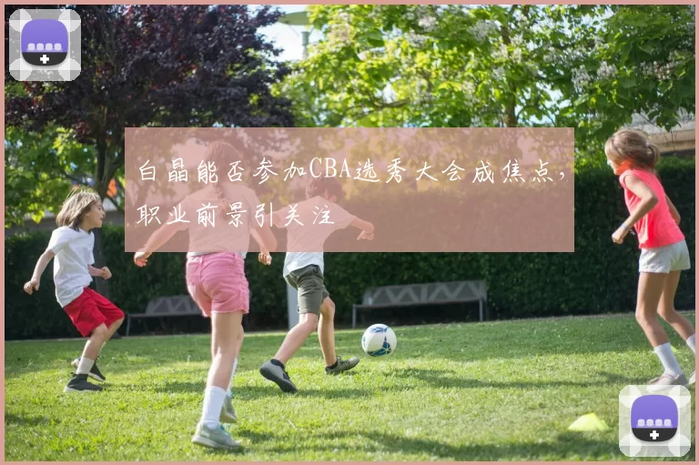 白晶能否参加CBA选秀大会成焦点,职业前景引关注