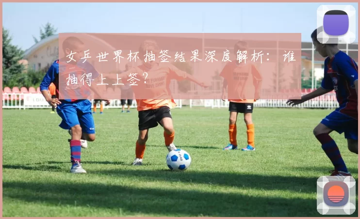 女乒世界杯抽签结果深度解析:谁抽得上上签?