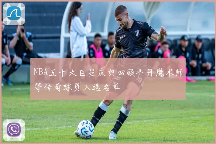 NBA五十大巨星庆典回顾乔丹魔术师等传奇球员入选名单