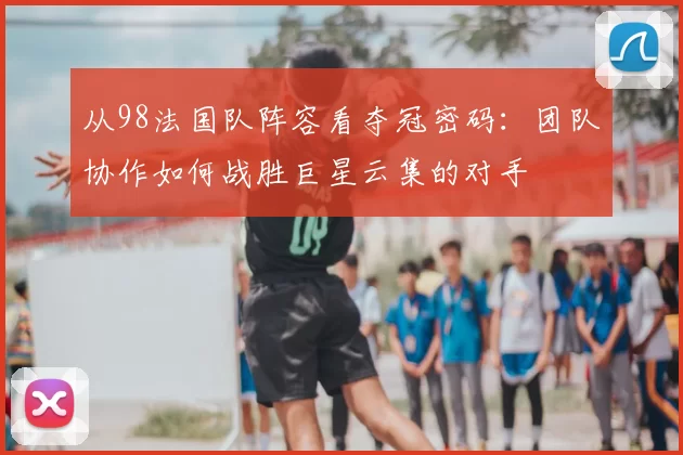从98法国队阵容看夺冠密码：团队协作如何战胜巨星云集的对手