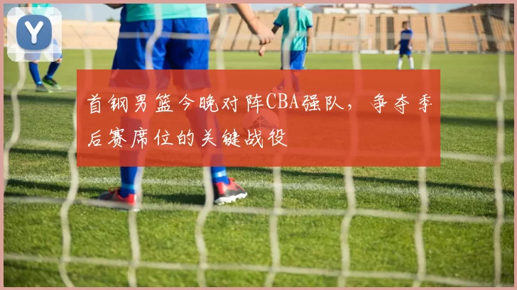 首钢男篮今晚对阵CBA强队，争夺季后赛席位的关键战役