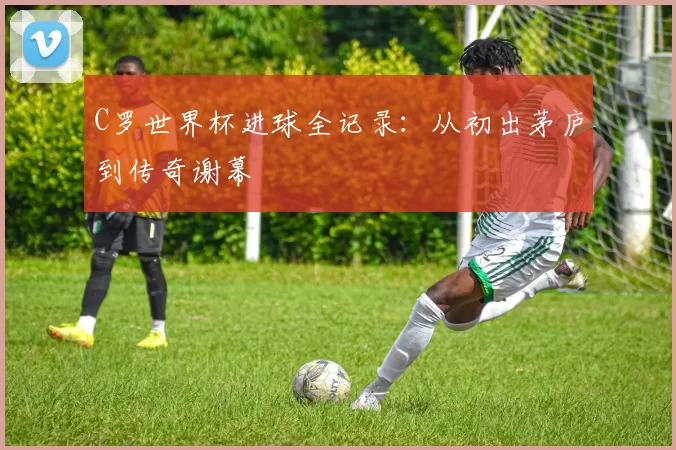 C罗世界杯进球全记录：从初出茅庐到传奇谢幕