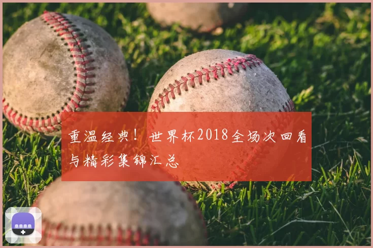 重温经典!世界杯2018全场次回看与精彩集锦汇总