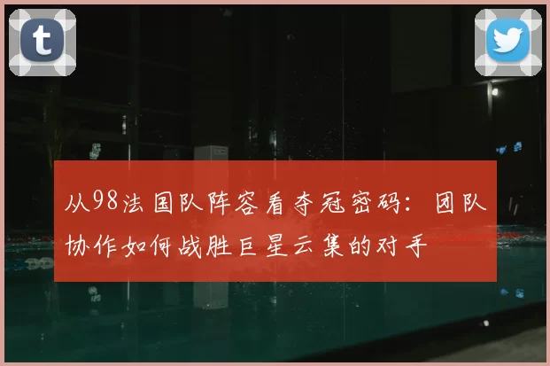 从98法国队阵容看夺冠密码:团队协作如何战胜巨星云集的对手